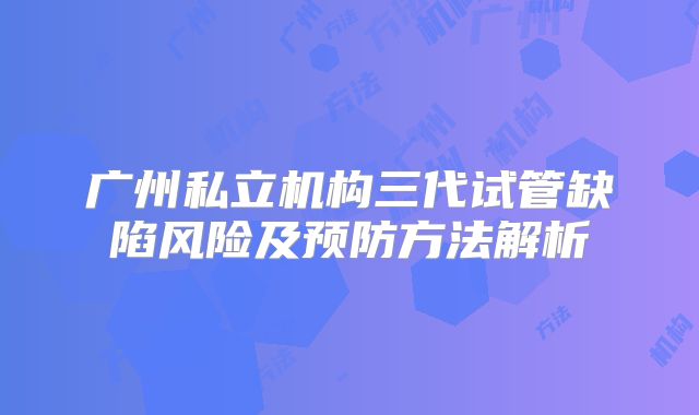 广州私立机构三代试管缺陷风险及预防方法解析
