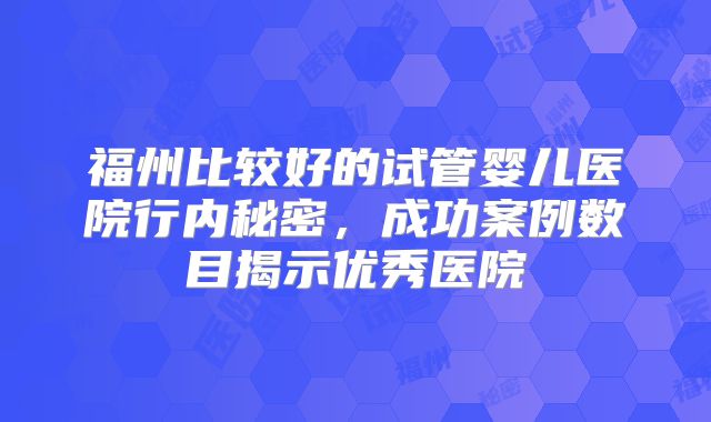福州比较好的试管婴儿医院行内秘密,成功案例数目揭示优秀医院