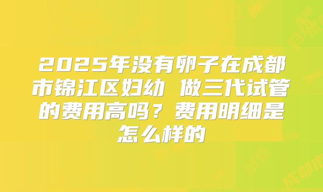 2025年没有卵子在成都市锦江区妇幼 做三代试管的费用高吗？费用明细是怎么样的