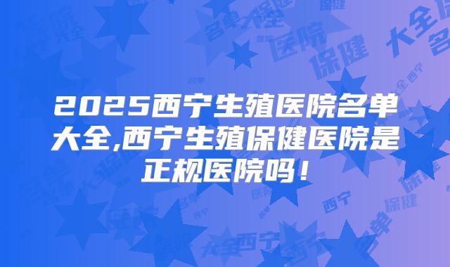 2025西宁生殖医院名单大全,西宁生殖保健医院是正规医院吗！