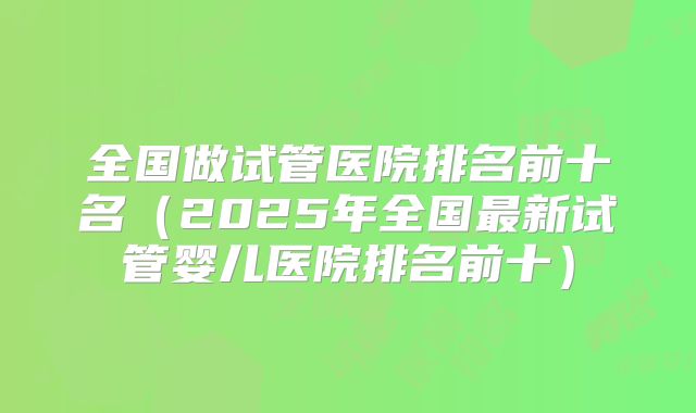 全国做试管医院排名前十名（2025年全国最新试管婴儿医院排名前十）