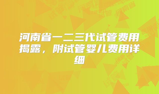 河南省一二三代试管费用揭露,附试管婴儿费用详细