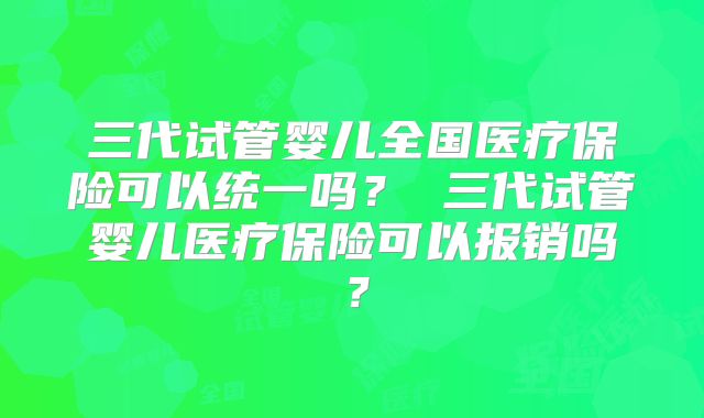 三代试管婴儿全国医疗保险可以统一吗? 三代试管婴儿医疗保险可以报销吗?