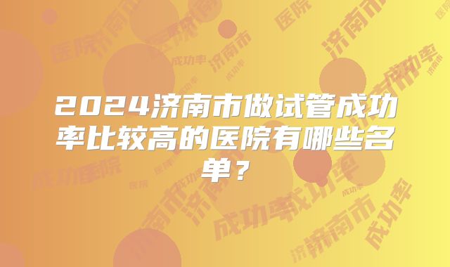 2024济南市做试管成功率比较高的医院有哪些名单？