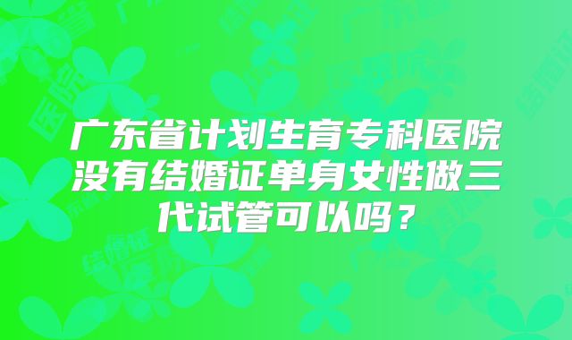 广东省计划生育专科医院没有结婚证单身女性做三代试管可以吗？