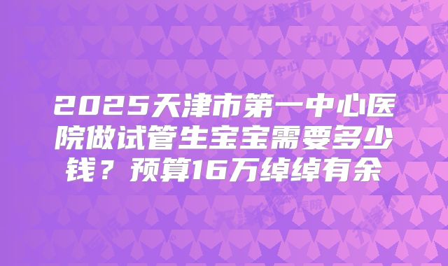 2025天津市第一中心医院做试管生宝宝需要多少钱？预算16万绰绰有余
