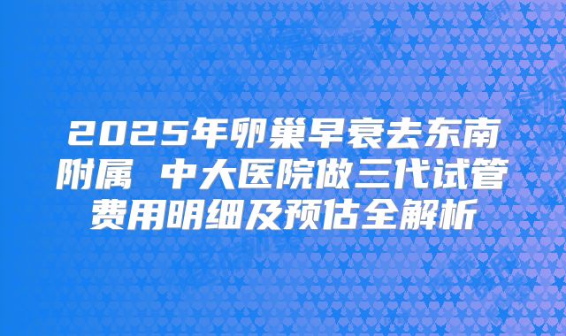 2025年卵巢早衰去东南附属 中大医院做三代试管费用明细及预估全解析