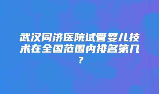 武汉同济医院试管婴儿技术在全国范围内排名第几?