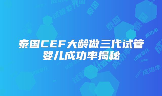 泰国CEF大龄做三代试管婴儿成功率揭秘