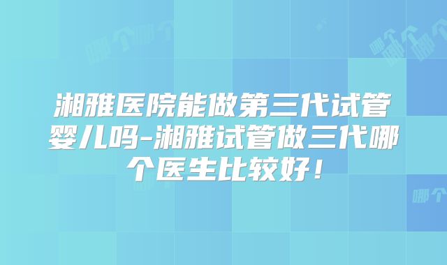 湘雅医院能做第三代试管婴儿吗-湘雅试管做三代哪个医生比较好！