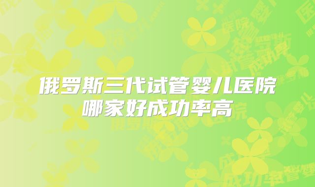 俄罗斯三代试管婴儿医院哪家好成功率高