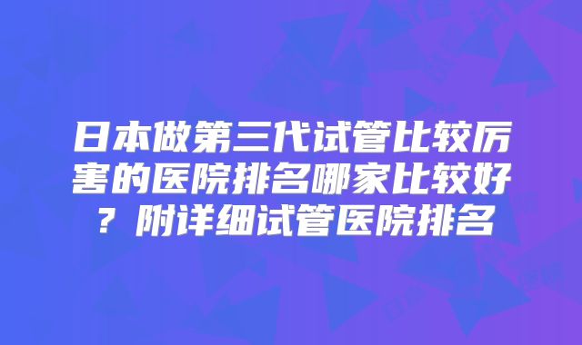 日本做第三代试管比较厉害的医院排名哪家比较好？附详细试管医院排名