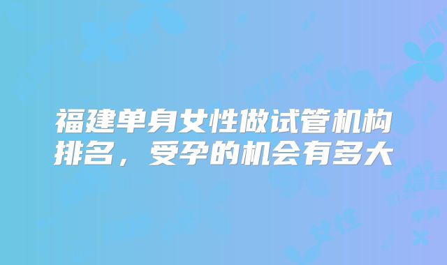 福建单身女性做试管机构排名，受孕的机会有多大