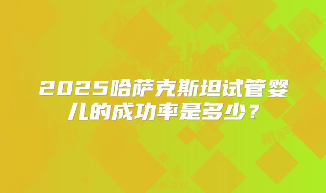 2025哈萨克斯坦试管婴儿的成功率是多少？