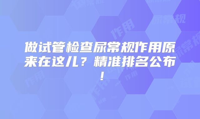 做试管检查尿常规作用原来在这儿?精准排名公布!