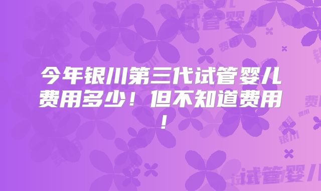 今年银川第三代试管婴儿费用多少!但不知道费用!