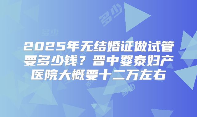 2025年无结婚证做试管要多少钱？晋中婴泰妇产医院大概要十二万左右