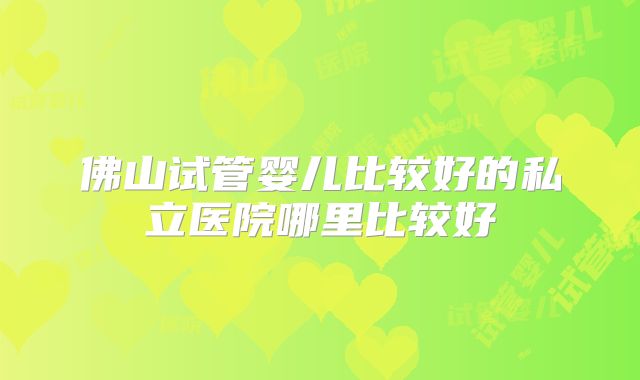 佛山试管婴儿比较好的私立医院哪里比较好