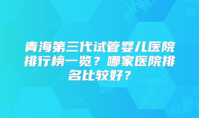 青海第三代试管婴儿医院排行榜一览？哪家医院排名比较好？