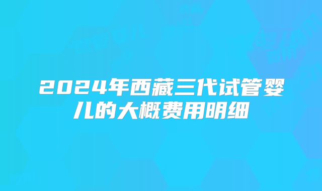 2024年西藏三代试管婴儿的大概费用明细