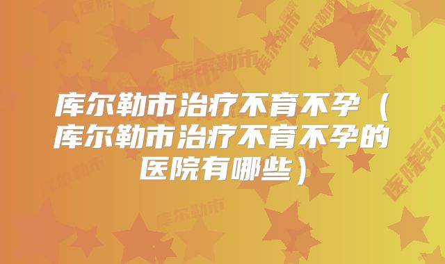 库尔勒市治疗不育不孕（库尔勒市治疗不育不孕的医院有哪些）