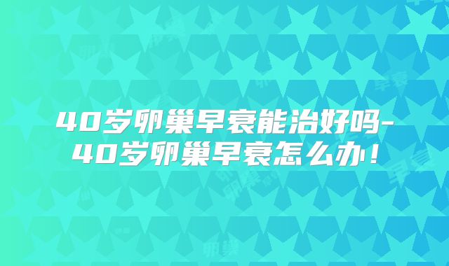 40岁卵巢早衰能治好吗-40岁卵巢早衰怎么办!