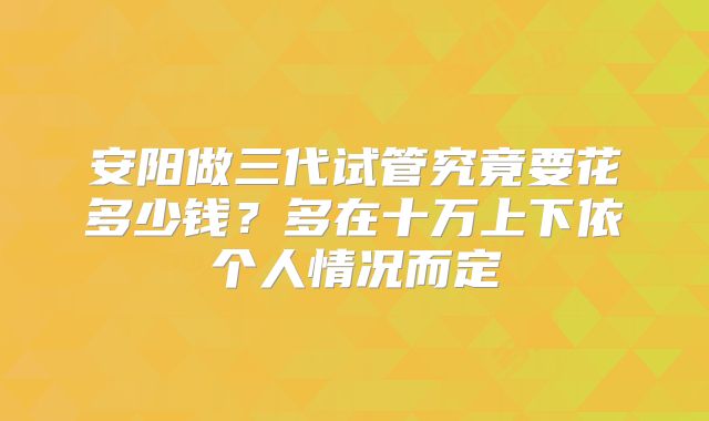 安阳做三代试管究竟要花多少钱？多在十万上下依个人情况而定