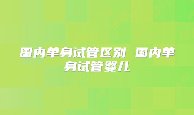 国内单身试管区别 国内单身试管婴儿