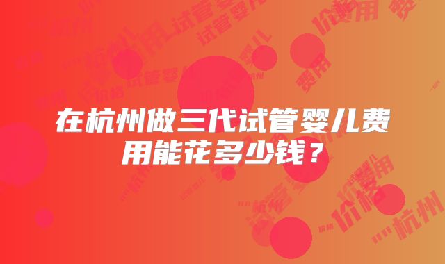 在杭州做三代试管婴儿费用能花多少钱?
