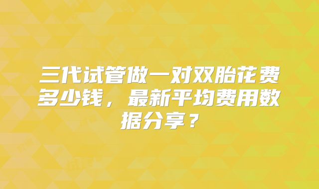 三代试管做一对双胎花费多少钱，最新平均费用数据分享？
