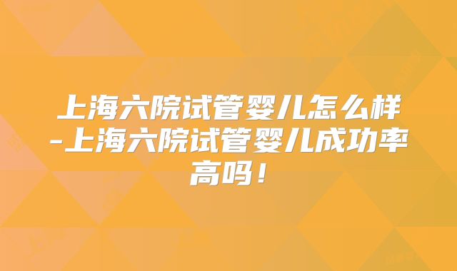 上海六院试管婴儿怎么样-上海六院试管婴儿成功率高吗！