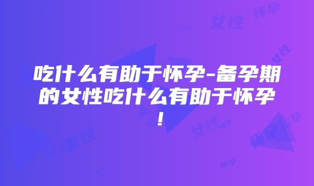 吃什么有助于怀孕-备孕期的女性吃什么有助于怀孕!