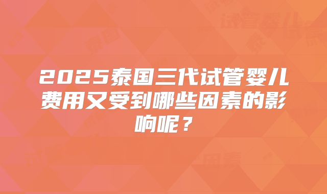 2025泰国三代试管婴儿费用又受到哪些因素的影响呢?