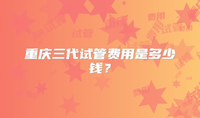 重庆三代试管费用是多少钱?