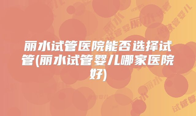 丽水试管医院能否选择试管(丽水试管婴儿哪家医院好)