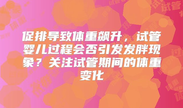 促排导致体重飙升，试管婴儿过程会否引发发胖现象？关注试管期间的体重变化
