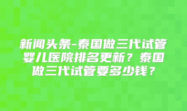 新闻头条-泰国做三代试管婴儿医院排名更新?泰国做三代试管要多少钱?