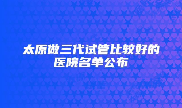 太原做三代试管比较好的医院名单公布