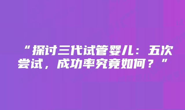 “探讨三代试管婴儿：五次尝试，成功率究竟如何？”