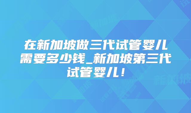 在新加坡做三代试管婴儿需要多少钱_新加坡第三代试管婴儿!
