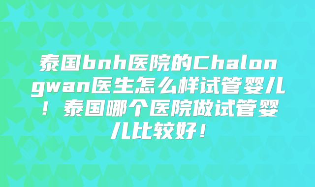 泰国bnh医院的Chalongwan医生怎么样试管婴儿！泰国哪个医院做试管婴儿比较好！