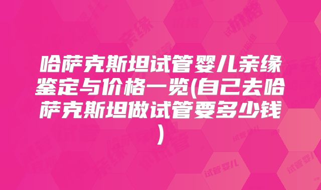 哈萨克斯坦试管婴儿亲缘鉴定与价格一览(自己去哈萨克斯坦做试管要多少钱)