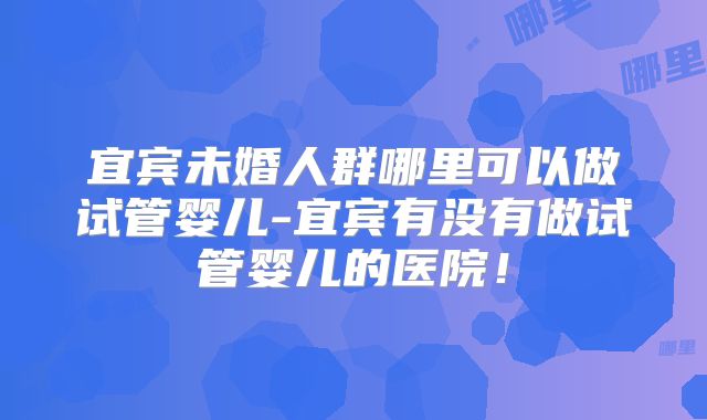 宜宾未婚人群哪里可以做试管婴儿-宜宾有没有做试管婴儿的医院!