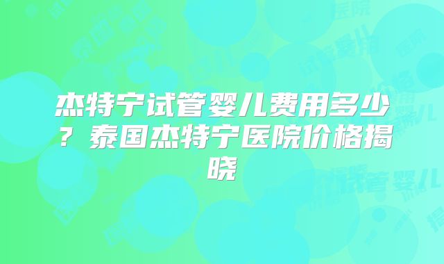 杰特宁试管婴儿费用多少？泰国杰特宁医院价格揭晓