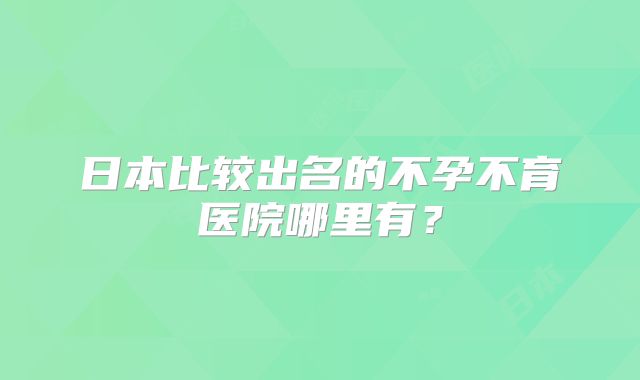 日本比较出名的不孕不育医院哪里有？