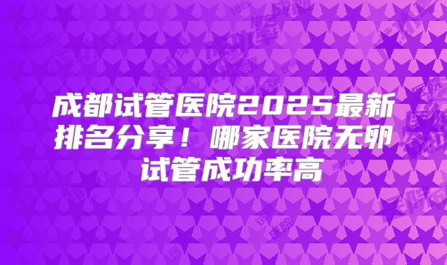 成都试管医院2025最新排名分享!哪家医院无卵�试管成功率高