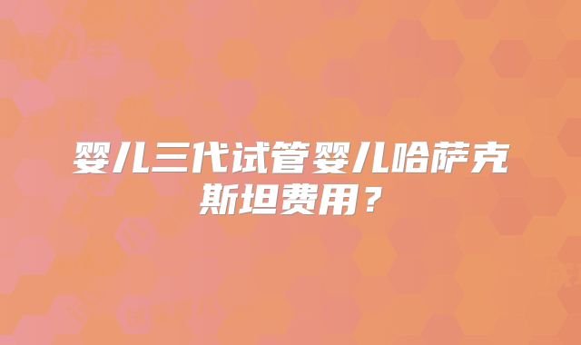 婴儿三代试管婴儿哈萨克斯坦费用?