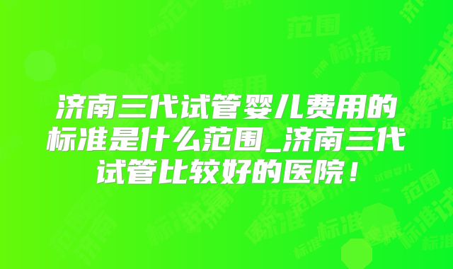济南三代试管婴儿费用的标准是什么范围_济南三代试管比较好的医院!