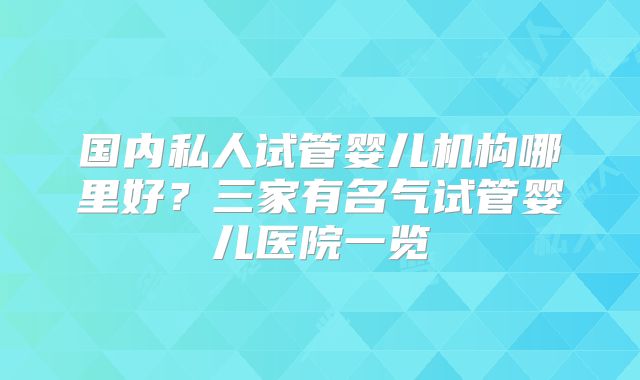 国内私人试管婴儿机构哪里好?三家有名气试管婴儿医院一览