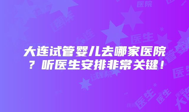 大连试管婴儿去哪家医院?听医生安排非常关键!